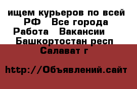 ищем курьеров по всей РФ - Все города Работа » Вакансии   . Башкортостан респ.,Салават г.